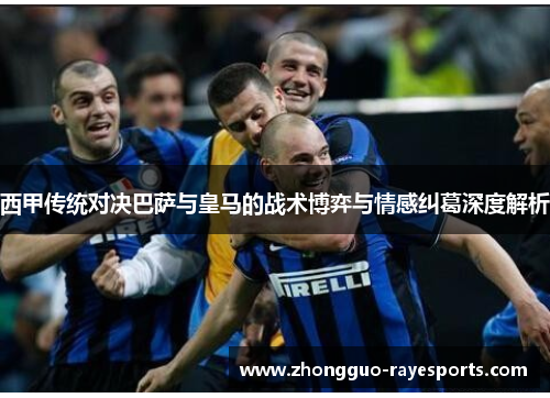 西甲传统对决巴萨与皇马的战术博弈与情感纠葛深度解析 西甲传统对决巴萨与皇马的战术博弈与情感纠葛深度解析