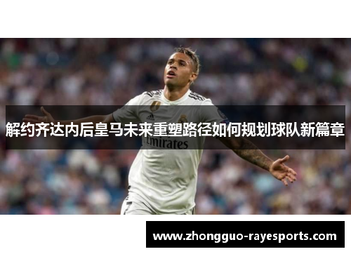 解约齐达内后皇马未来重塑路径如何规划球队新篇章 解约齐达内后皇马未来重塑路径如何规划球队新篇章
