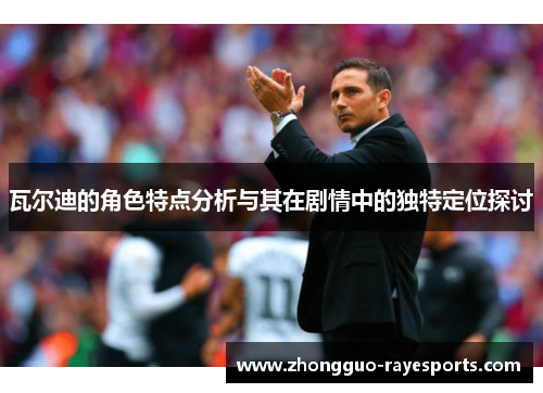 瓦尔迪的角色特点分析与其在剧情中的独特定位探讨