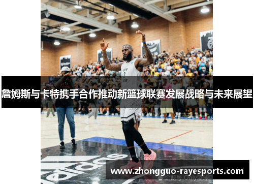 詹姆斯与卡特携手合作推动新篮球联赛发展战略与未来展望 詹姆斯与卡特携手合作推动新篮球联赛发展战略与未来展望