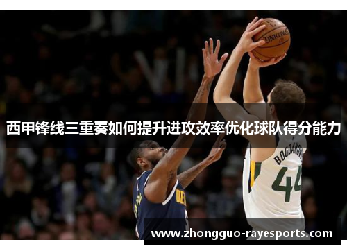 西甲锋线三重奏如何提升进攻效率优化球队得分能力