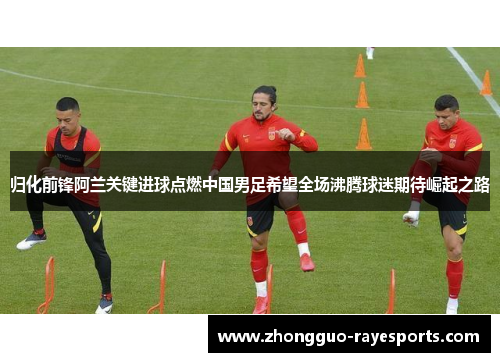 归化前锋阿兰关键进球点燃中国男足希望全场沸腾球迷期待崛起之路