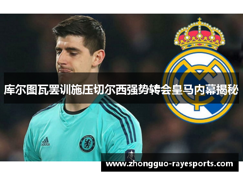 库尔图瓦罢训施压切尔西强势转会皇马内幕揭秘
