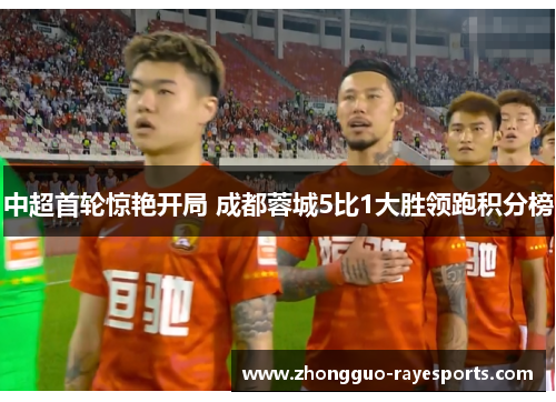 中超首轮惊艳开局 成都蓉城5比1大胜领跑积分榜 中超首轮惊艳开局 成都蓉城5比1大胜领跑积分榜